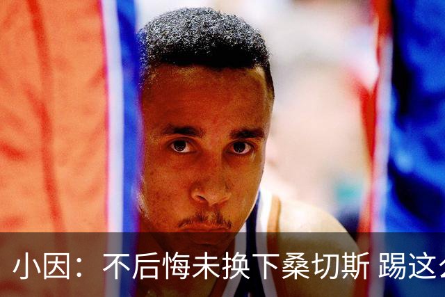 小因：不后悔未换下桑切斯 踢这么好被淘汰太遗憾
